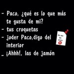 Paco, ¿qué es lo que te gusta de mí? Tus croquetas... Hablo del interior... Ahhhh. Las de jamón...