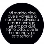 Mi marido dice que si volviese a nacer, se volvería a casar conmigo. ¿¡Pero por qué tanto odio, qué le he hecho yo a este señor!?