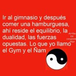 Ir al gimnasio y después comer una hamburguesa, ahí reside el equilibrio, la dualidad, las fuerzas ocultas, lo que yo llamo el gym y el ñam