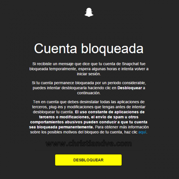 Cuenta bloqueada Si recibiste un mensaje que dice que tu cuenta de Snapchat fue bloqueada temporalmente, espera algunas horas e intenta volver a iniciar sesión. Si tu cuenta permanece bloqueada por un periodo considerable, puedes intentar desbloquearla haciendo clic en Desbloquear a continuación. Ten en cuenta que debes desinstalar todas las aplicaciones de terceros, plug-ins y modificaciones que tengas antes de intentar desbloquear tu cuenta. El uso constante de aplicaciones de terceros o modificaciones, el envío de spam u otros comportamientos abusivos pueden conducir a que tu cuenta sea bloqueada permanentemente. Para obtener más información sobre los posibles motivos del bloqueo de tu cuenta, haz clic aquí. Si le das al botón de “Desbloquear” (Unlock)