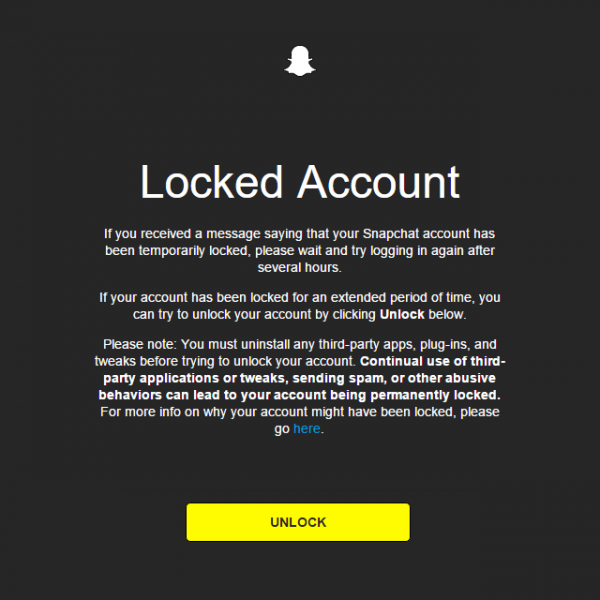 Locked Account If you received a message saying that your Snapchat account has been temporarily locked, please wait and try logging in again after several hours. If your account has been locked for an extended period of time, you can try to unlock your account by clicking Unlock below. Please note: You must uninstall any third-party apps, plug-ins, and tweaks before trying to unlock your account. Continual use of third-party applications or tweaks, sending spam, or other abusive behaviors can lead to your account being permanently locked. For more info on why your account might have been locked, please go here