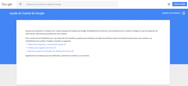 Gracias por ponerte en contacto con nuestro equipo de Cuentas de Google. Estudiaremos el informe y nos pondremos en contacto contigo en caso de disponer de información adicional que pudiera ser de tu interés. Si tu cuenta se ha inhabilitado por una infracción de la política, puede que te interese consultar las políticas sobre la limitación del acceso a las cuentas o la inhabilitación de cuentas